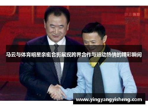 马云与体育明星亲密合影展现跨界合作与运动热情的精彩瞬间